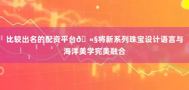 比较出名的配资平台🫧将新系列珠宝设计语言与海洋美学完美融合