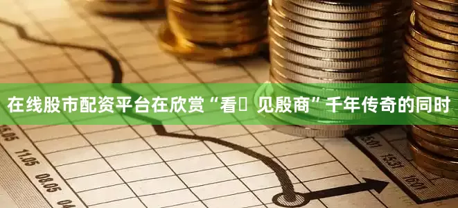 在线股市配资平台在欣赏“看・见殷商”千年传奇的同时