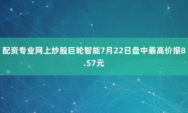 配资专业网上炒股巨轮智能7月22日盘中最高价报8.57元