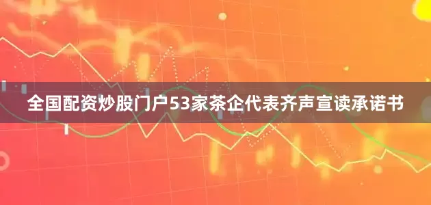 全国配资炒股门户53家茶企代表齐声宣读承诺书