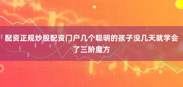 配资正规炒股配资门户几个聪明的孩子没几天就学会了三阶魔方