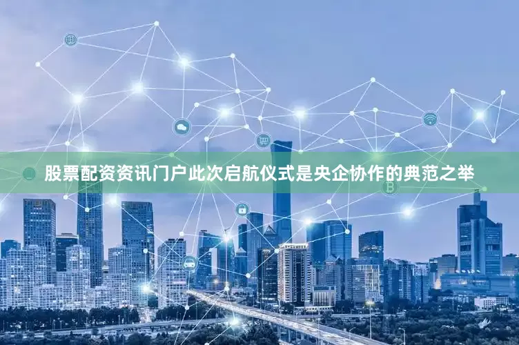 股票配资资讯门户此次启航仪式是央企协作的典范之举